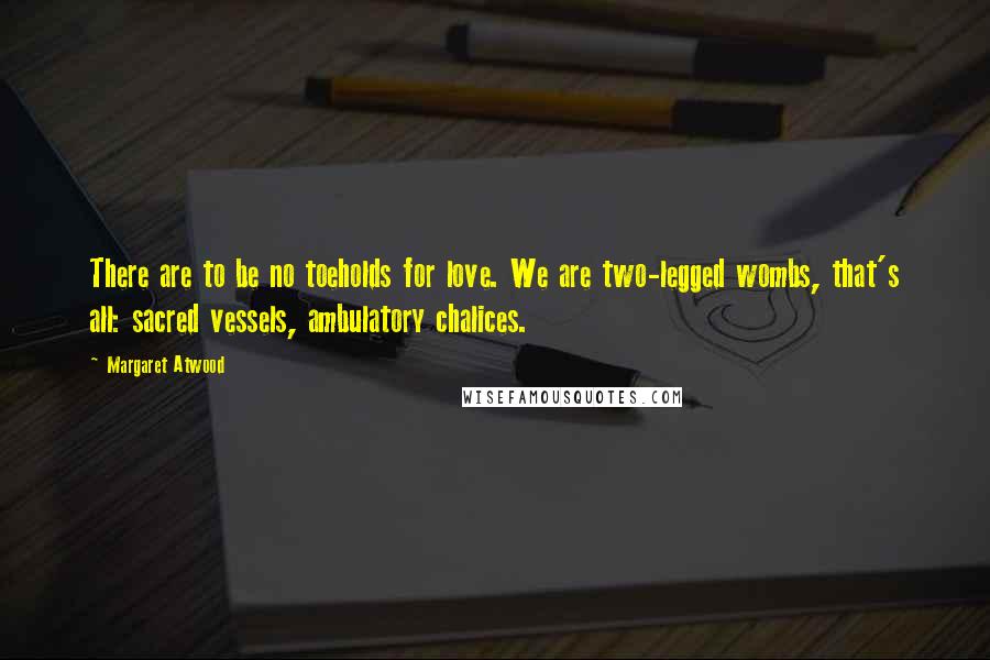Margaret Atwood Quotes: There are to be no toeholds for love. We are two-legged wombs, that's all: sacred vessels, ambulatory chalices.