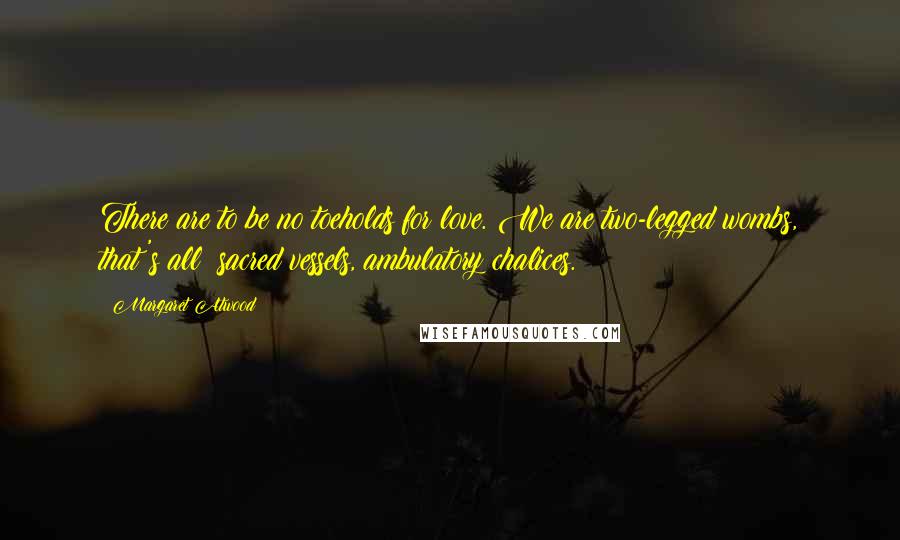 Margaret Atwood Quotes: There are to be no toeholds for love. We are two-legged wombs, that's all: sacred vessels, ambulatory chalices.