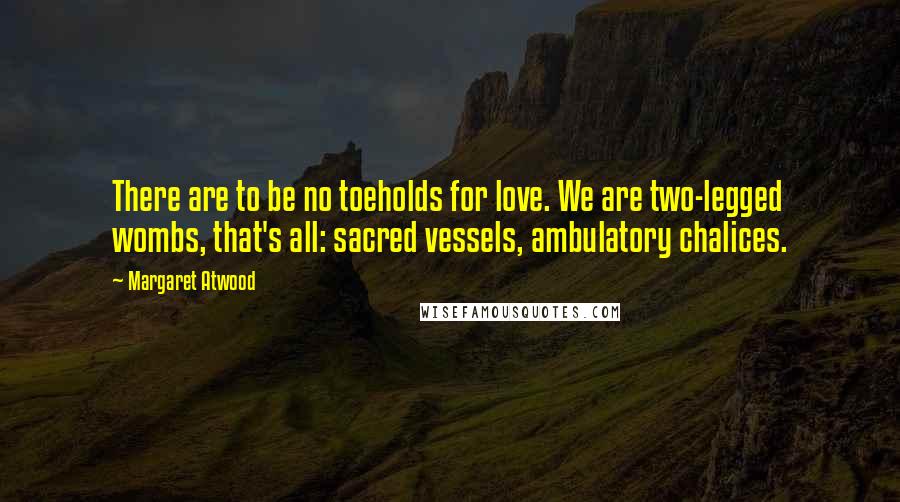 Margaret Atwood Quotes: There are to be no toeholds for love. We are two-legged wombs, that's all: sacred vessels, ambulatory chalices.