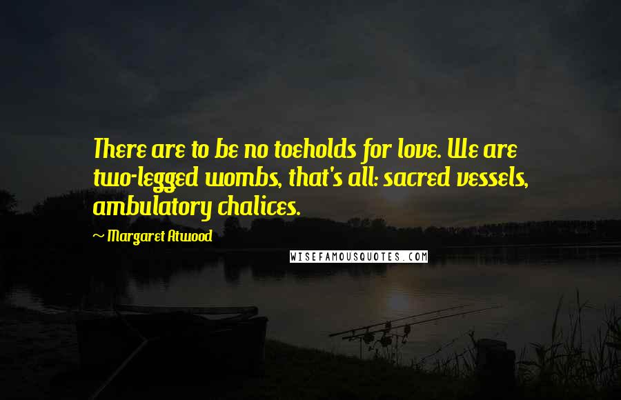 Margaret Atwood Quotes: There are to be no toeholds for love. We are two-legged wombs, that's all: sacred vessels, ambulatory chalices.