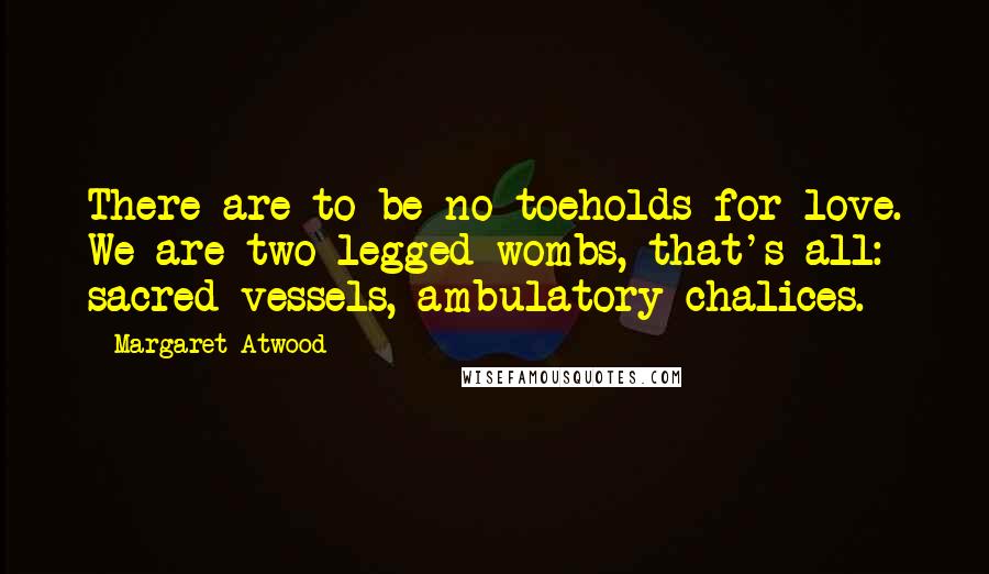 Margaret Atwood Quotes: There are to be no toeholds for love. We are two-legged wombs, that's all: sacred vessels, ambulatory chalices.