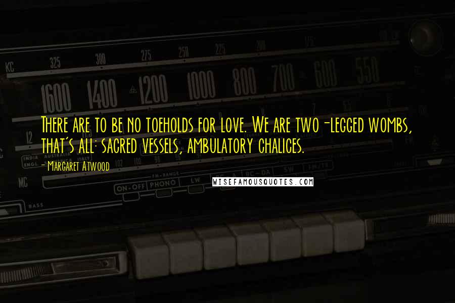 Margaret Atwood Quotes: There are to be no toeholds for love. We are two-legged wombs, that's all: sacred vessels, ambulatory chalices.