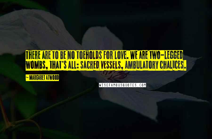 Margaret Atwood Quotes: There are to be no toeholds for love. We are two-legged wombs, that's all: sacred vessels, ambulatory chalices.