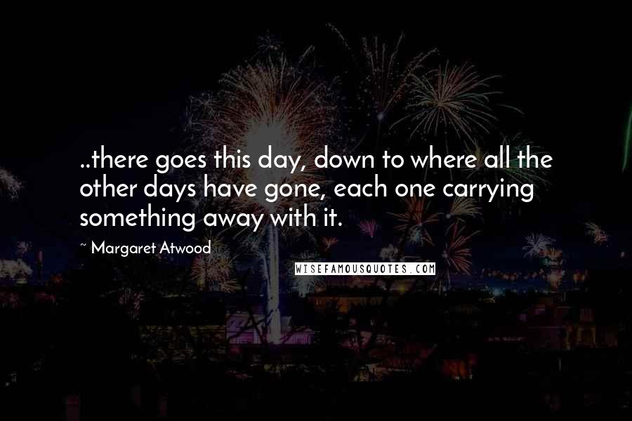 Margaret Atwood Quotes: ..there goes this day, down to where all the other days have gone, each one carrying something away with it.