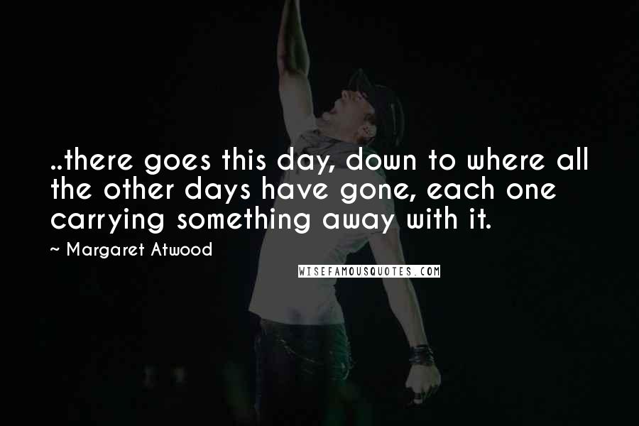 Margaret Atwood Quotes: ..there goes this day, down to where all the other days have gone, each one carrying something away with it.