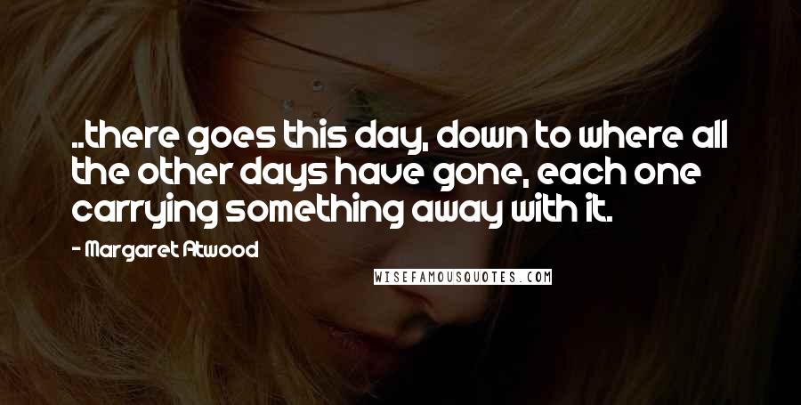 Margaret Atwood Quotes: ..there goes this day, down to where all the other days have gone, each one carrying something away with it.