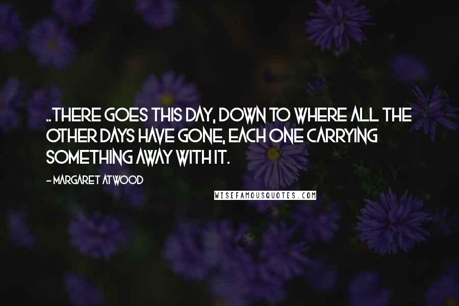 Margaret Atwood Quotes: ..there goes this day, down to where all the other days have gone, each one carrying something away with it.