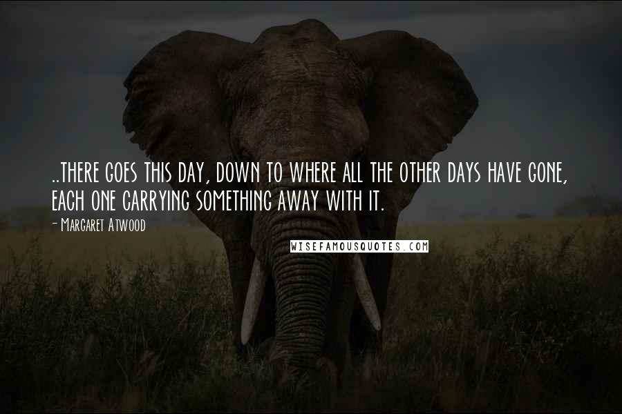 Margaret Atwood Quotes: ..there goes this day, down to where all the other days have gone, each one carrying something away with it.