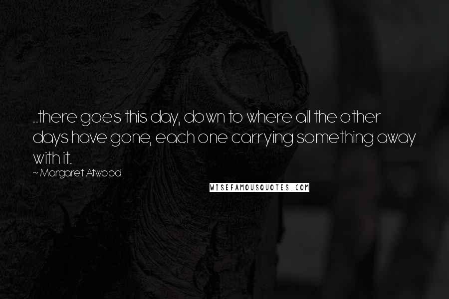 Margaret Atwood Quotes: ..there goes this day, down to where all the other days have gone, each one carrying something away with it.