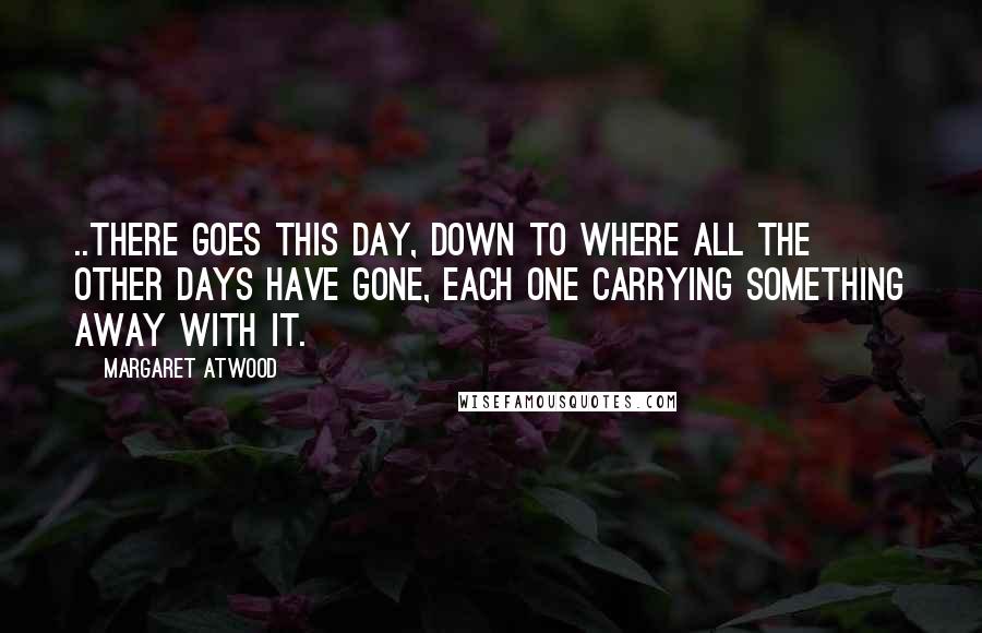 Margaret Atwood Quotes: ..there goes this day, down to where all the other days have gone, each one carrying something away with it.