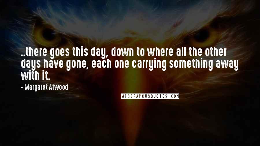 Margaret Atwood Quotes: ..there goes this day, down to where all the other days have gone, each one carrying something away with it.