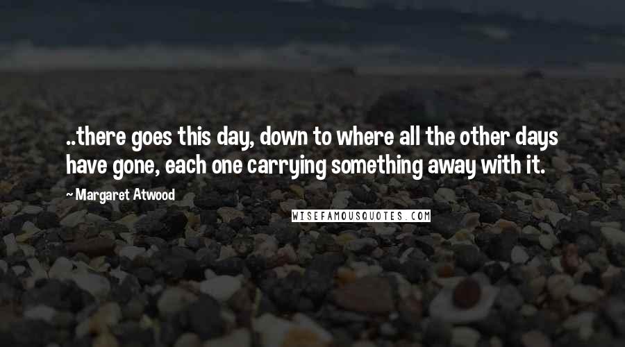 Margaret Atwood Quotes: ..there goes this day, down to where all the other days have gone, each one carrying something away with it.