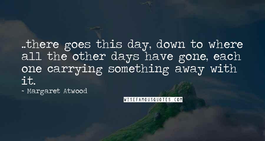 Margaret Atwood Quotes: ..there goes this day, down to where all the other days have gone, each one carrying something away with it.