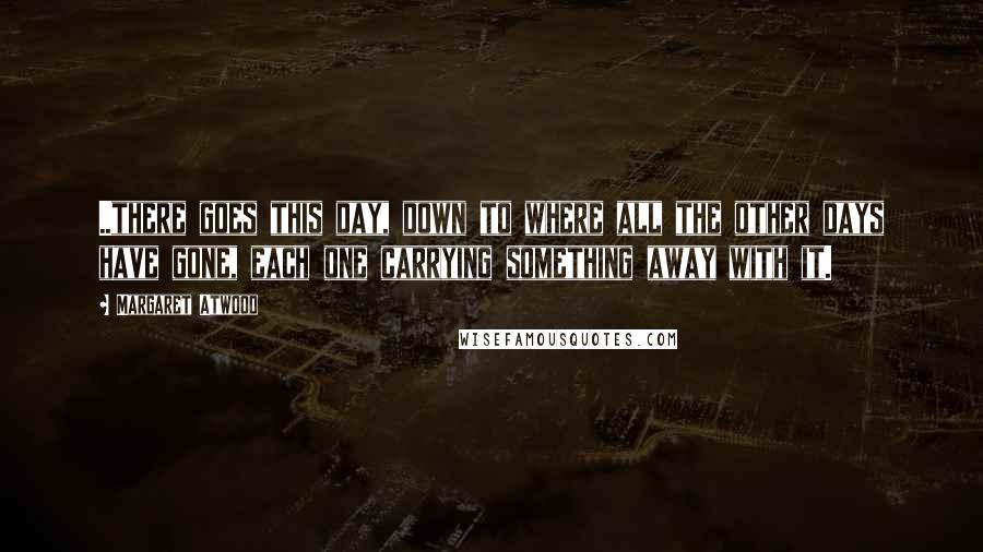 Margaret Atwood Quotes: ..there goes this day, down to where all the other days have gone, each one carrying something away with it.