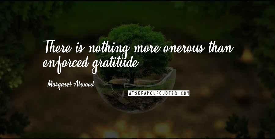 Margaret Atwood Quotes: There is nothing more onerous than enforced gratitude.