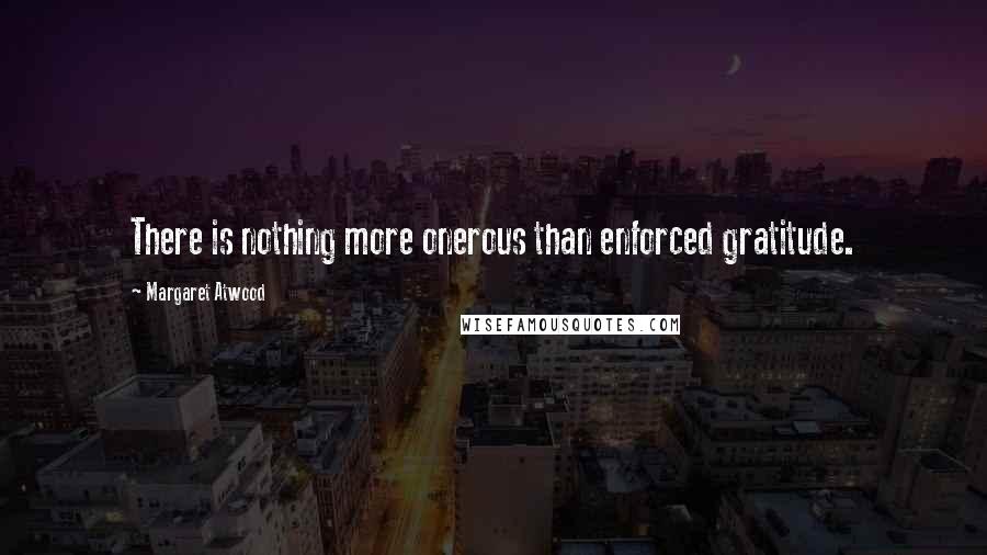 Margaret Atwood Quotes: There is nothing more onerous than enforced gratitude.