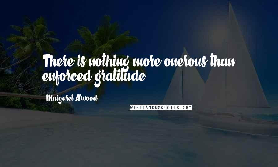 Margaret Atwood Quotes: There is nothing more onerous than enforced gratitude.