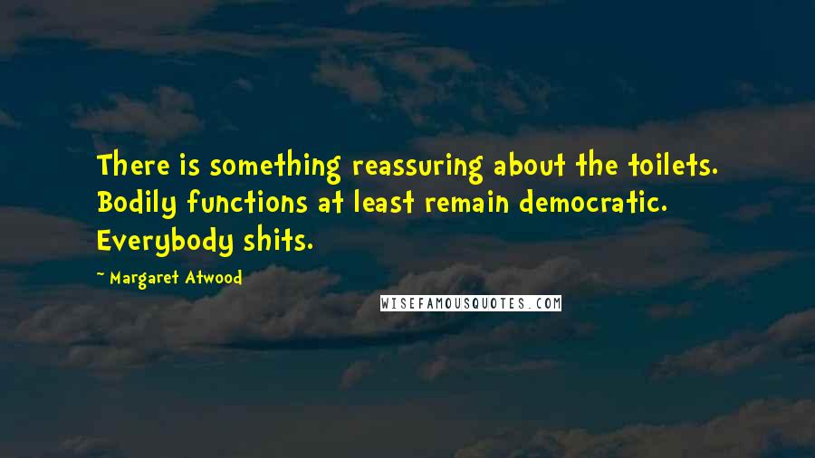 Margaret Atwood Quotes: There is something reassuring about the toilets. Bodily functions at least remain democratic. Everybody shits.