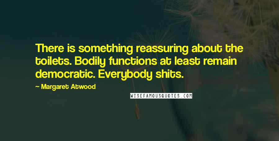 Margaret Atwood Quotes: There is something reassuring about the toilets. Bodily functions at least remain democratic. Everybody shits.