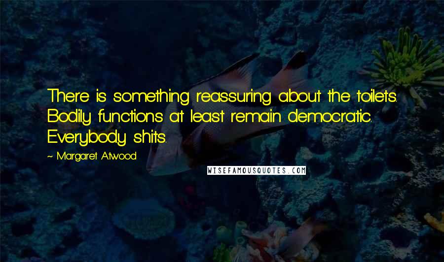 Margaret Atwood Quotes: There is something reassuring about the toilets. Bodily functions at least remain democratic. Everybody shits.