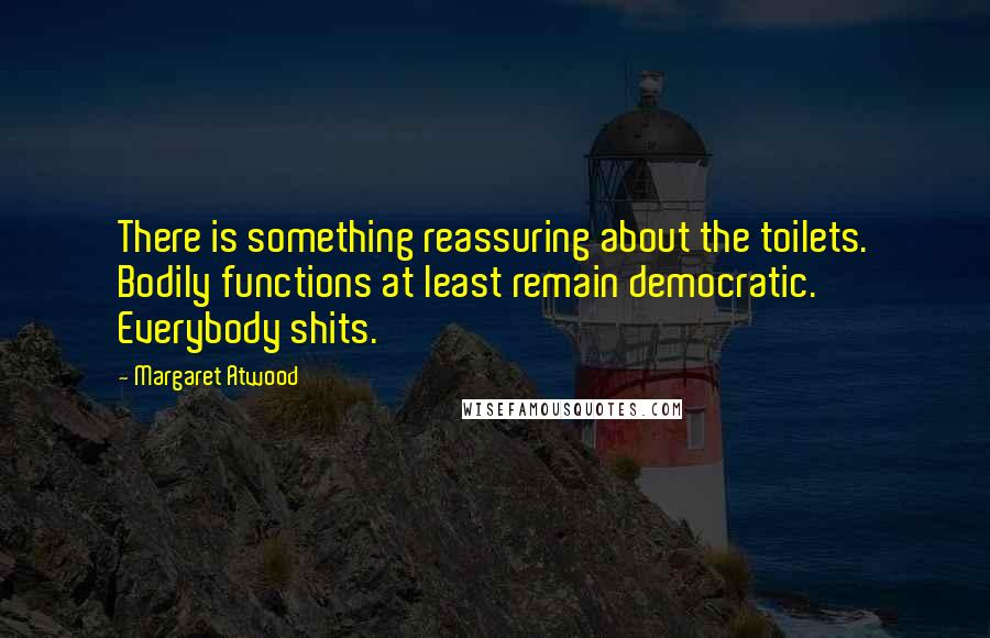 Margaret Atwood Quotes: There is something reassuring about the toilets. Bodily functions at least remain democratic. Everybody shits.