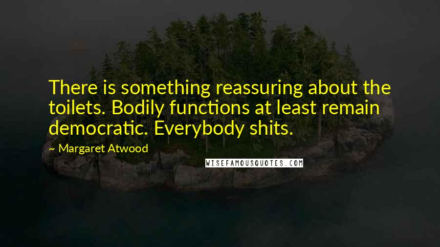 Margaret Atwood Quotes: There is something reassuring about the toilets. Bodily functions at least remain democratic. Everybody shits.