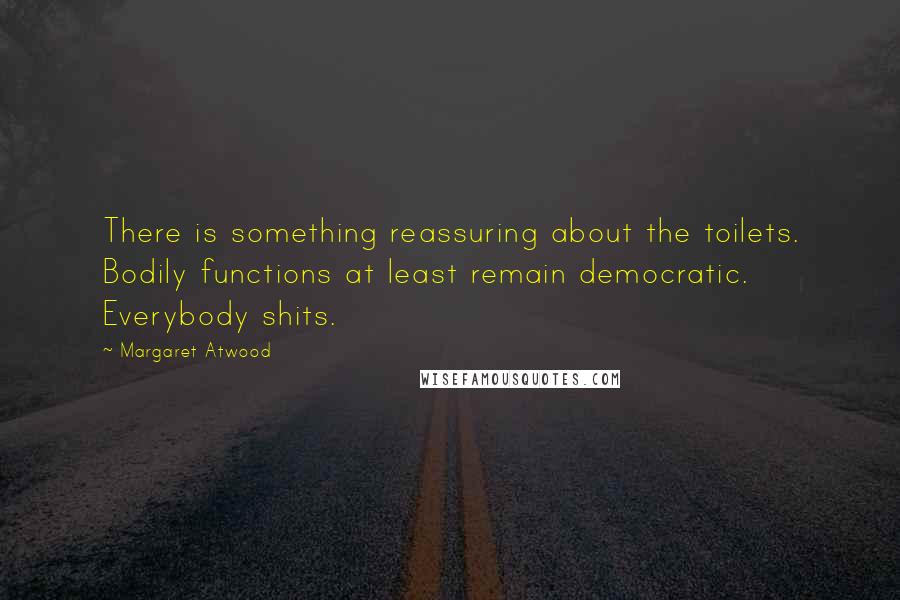 Margaret Atwood Quotes: There is something reassuring about the toilets. Bodily functions at least remain democratic. Everybody shits.