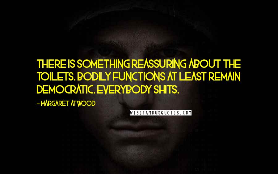 Margaret Atwood Quotes: There is something reassuring about the toilets. Bodily functions at least remain democratic. Everybody shits.