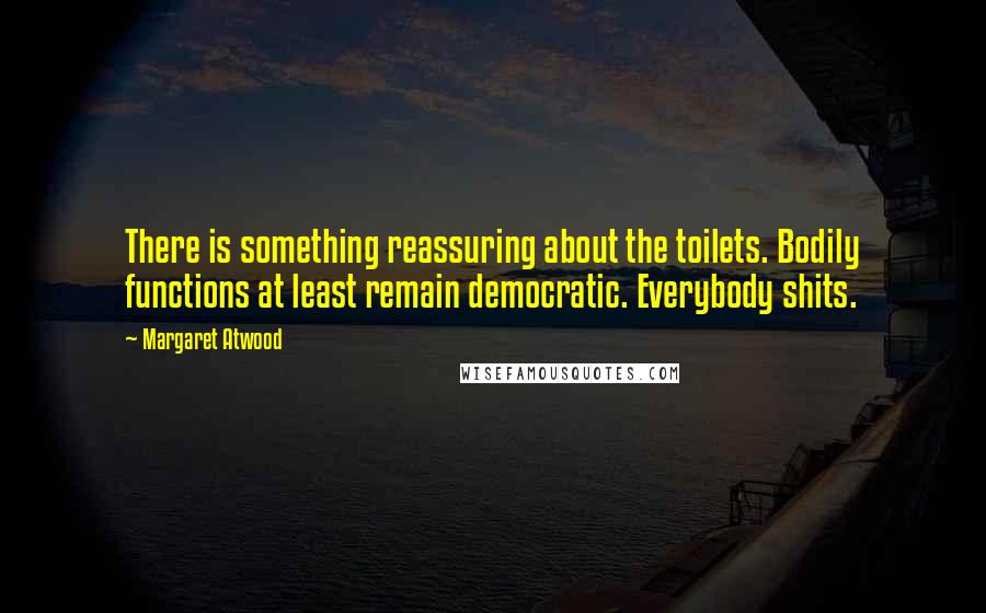 Margaret Atwood Quotes: There is something reassuring about the toilets. Bodily functions at least remain democratic. Everybody shits.
