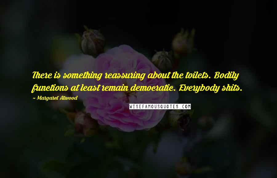 Margaret Atwood Quotes: There is something reassuring about the toilets. Bodily functions at least remain democratic. Everybody shits.