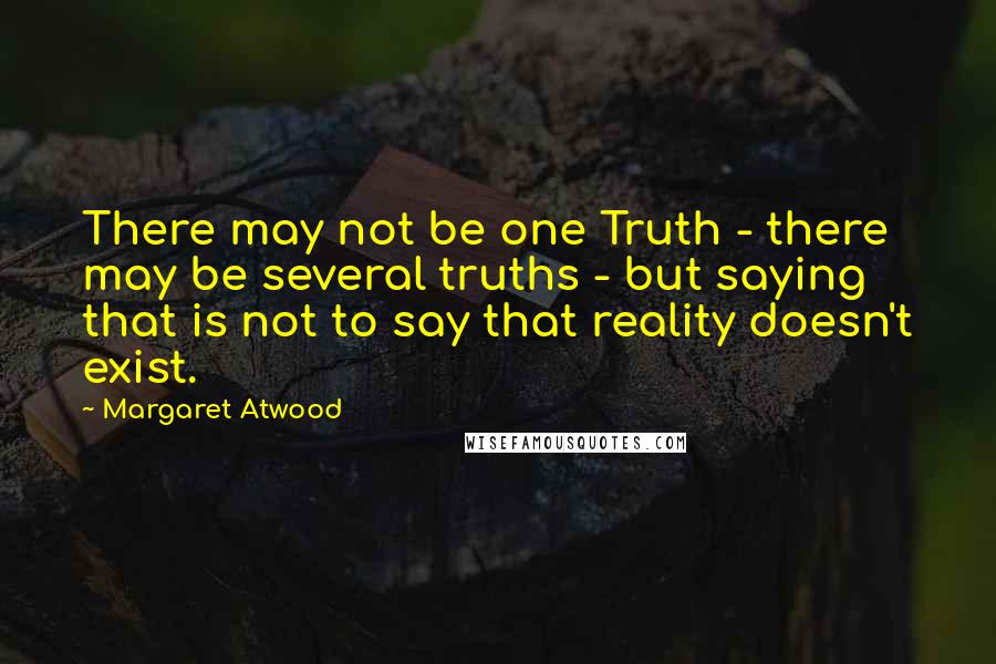 Margaret Atwood Quotes: There may not be one Truth - there may be several truths - but saying that is not to say that reality doesn't exist.