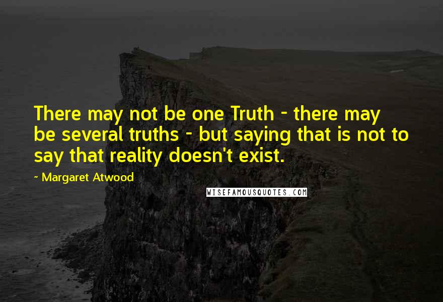 Margaret Atwood Quotes: There may not be one Truth - there may be several truths - but saying that is not to say that reality doesn't exist.