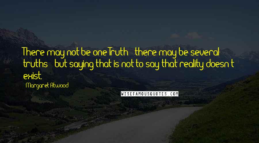 Margaret Atwood Quotes: There may not be one Truth - there may be several truths - but saying that is not to say that reality doesn't exist.