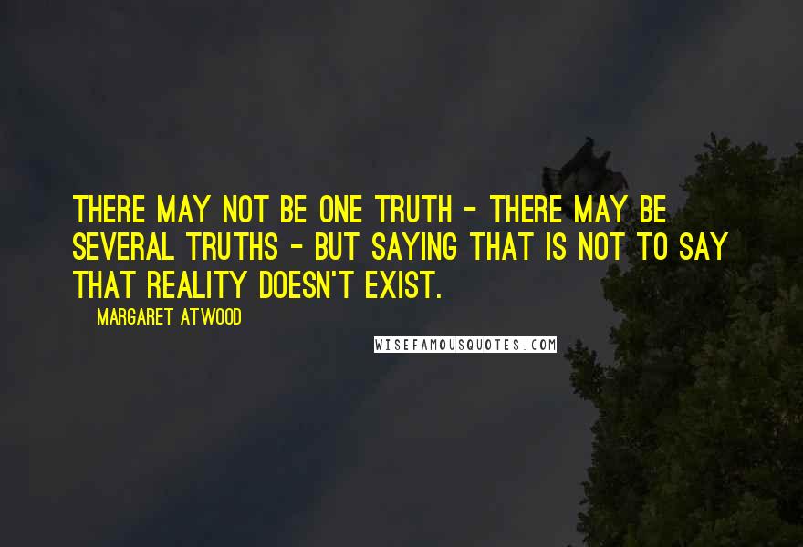 Margaret Atwood Quotes: There may not be one Truth - there may be several truths - but saying that is not to say that reality doesn't exist.