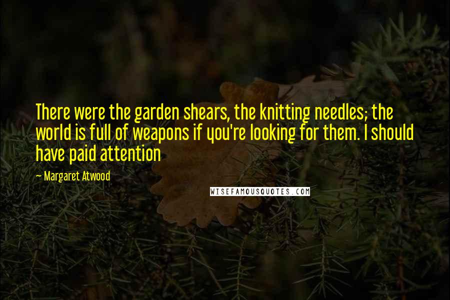 Margaret Atwood Quotes: There were the garden shears, the knitting needles; the world is full of weapons if you're looking for them. I should have paid attention