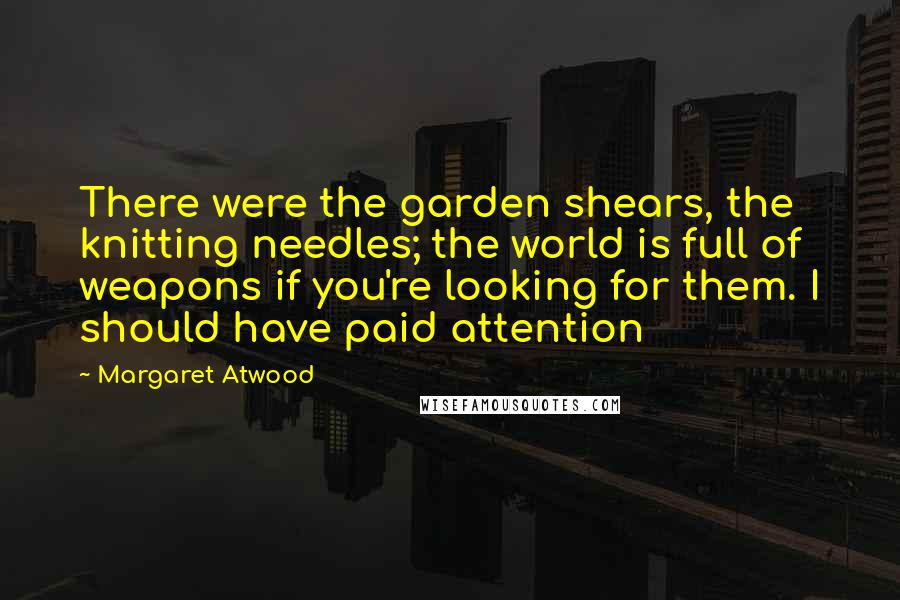 Margaret Atwood Quotes: There were the garden shears, the knitting needles; the world is full of weapons if you're looking for them. I should have paid attention