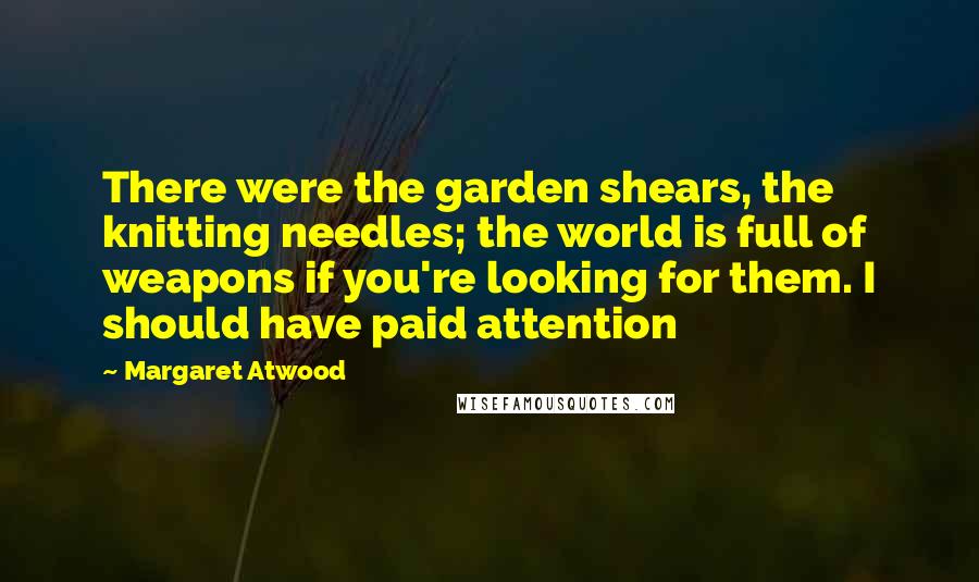 Margaret Atwood Quotes: There were the garden shears, the knitting needles; the world is full of weapons if you're looking for them. I should have paid attention