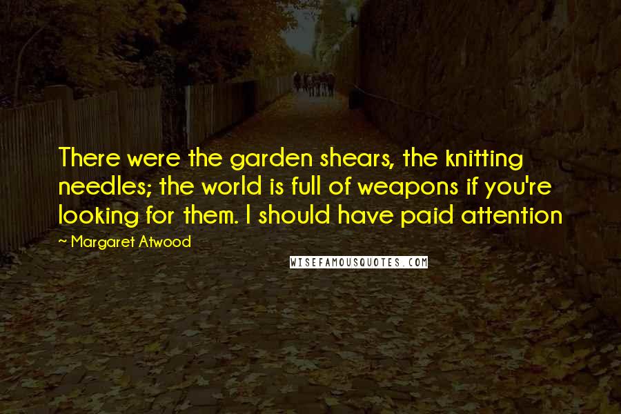 Margaret Atwood Quotes: There were the garden shears, the knitting needles; the world is full of weapons if you're looking for them. I should have paid attention