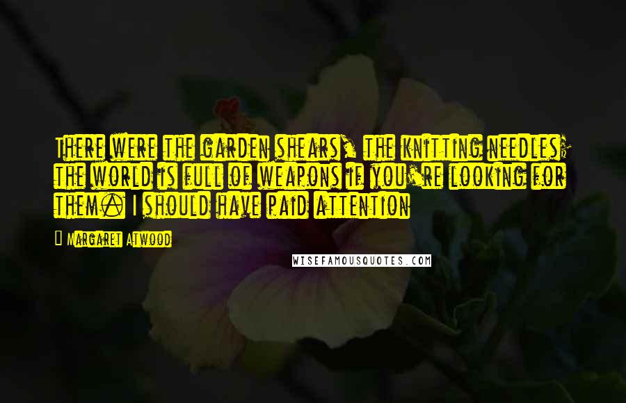 Margaret Atwood Quotes: There were the garden shears, the knitting needles; the world is full of weapons if you're looking for them. I should have paid attention