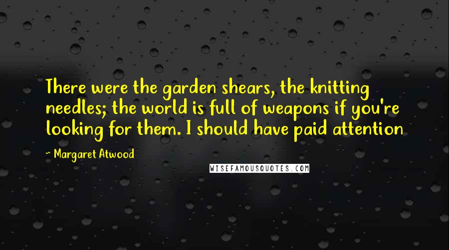 Margaret Atwood Quotes: There were the garden shears, the knitting needles; the world is full of weapons if you're looking for them. I should have paid attention