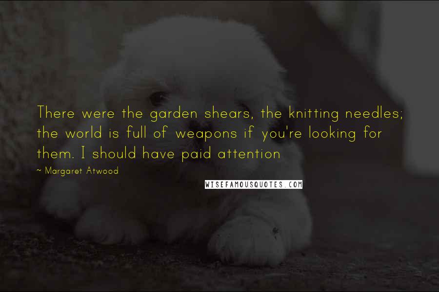 Margaret Atwood Quotes: There were the garden shears, the knitting needles; the world is full of weapons if you're looking for them. I should have paid attention