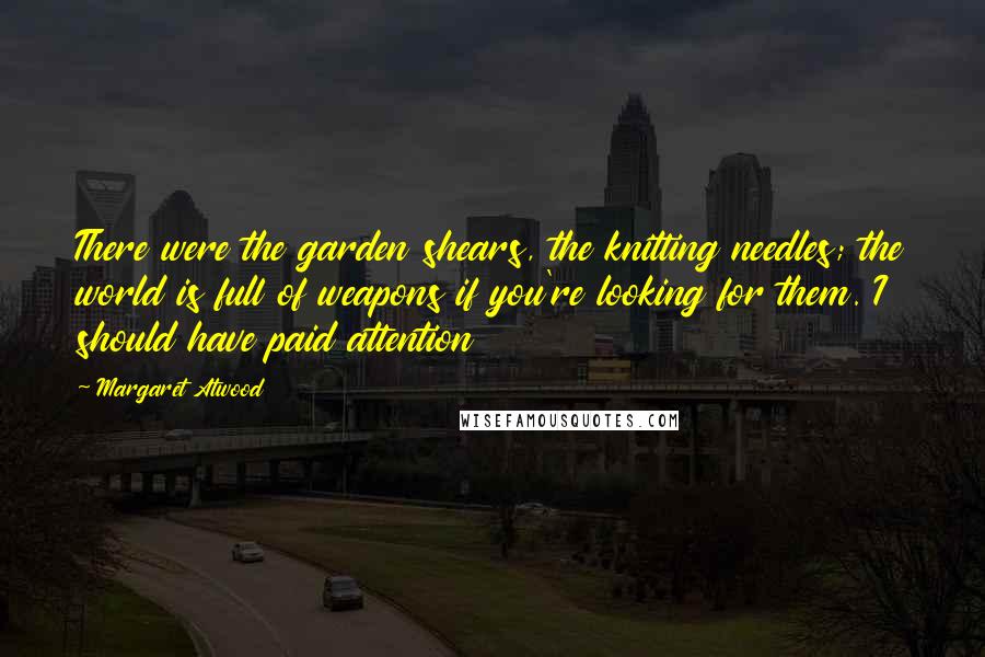 Margaret Atwood Quotes: There were the garden shears, the knitting needles; the world is full of weapons if you're looking for them. I should have paid attention