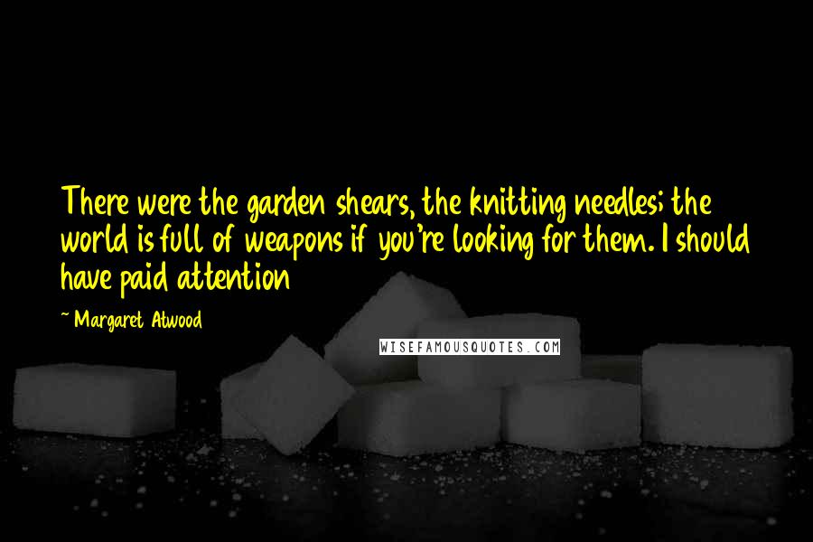 Margaret Atwood Quotes: There were the garden shears, the knitting needles; the world is full of weapons if you're looking for them. I should have paid attention