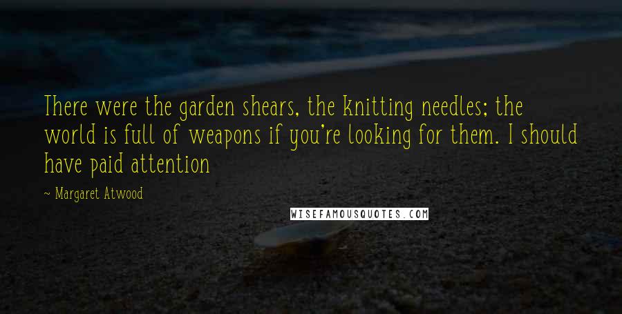 Margaret Atwood Quotes: There were the garden shears, the knitting needles; the world is full of weapons if you're looking for them. I should have paid attention