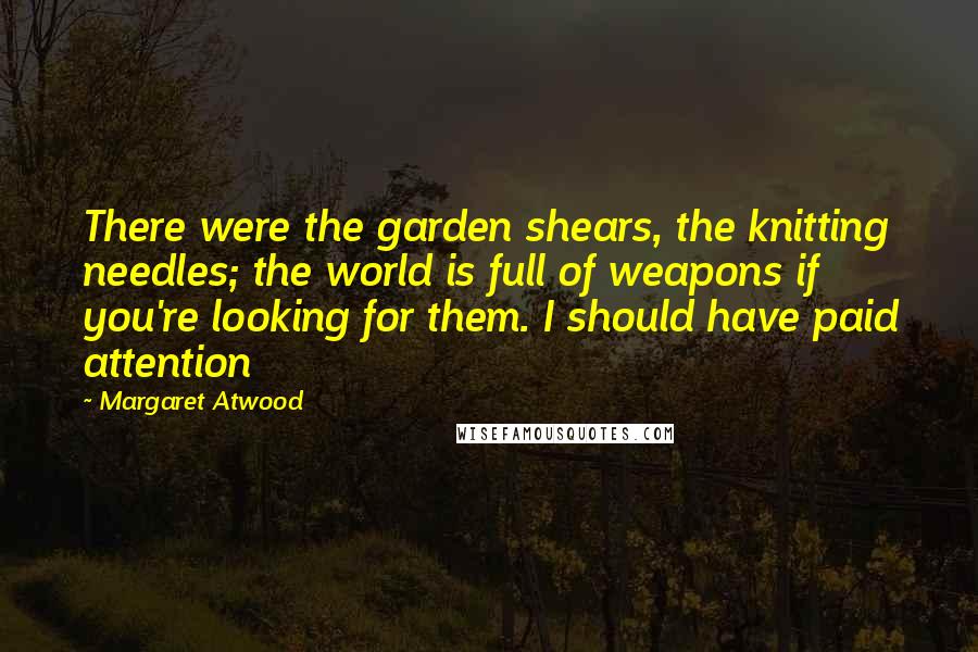 Margaret Atwood Quotes: There were the garden shears, the knitting needles; the world is full of weapons if you're looking for them. I should have paid attention