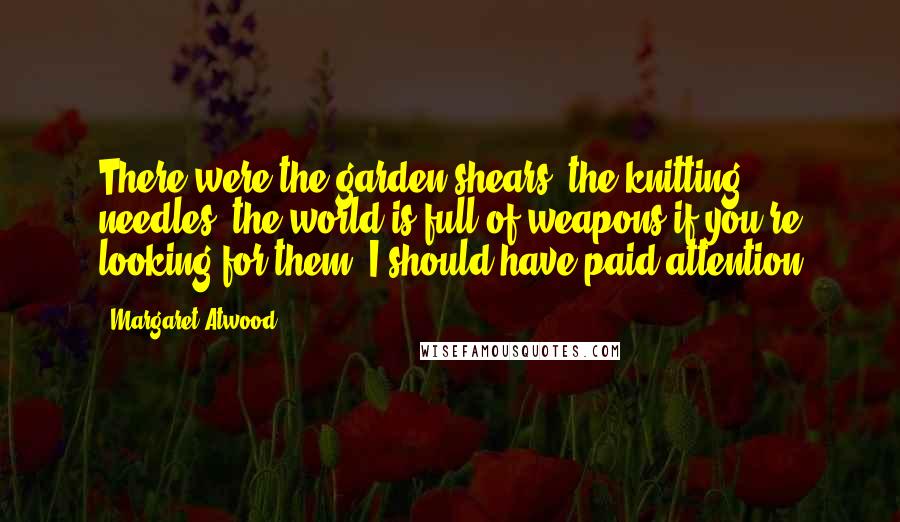 Margaret Atwood Quotes: There were the garden shears, the knitting needles; the world is full of weapons if you're looking for them. I should have paid attention