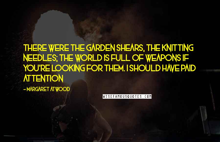 Margaret Atwood Quotes: There were the garden shears, the knitting needles; the world is full of weapons if you're looking for them. I should have paid attention