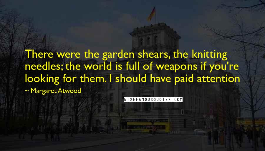 Margaret Atwood Quotes: There were the garden shears, the knitting needles; the world is full of weapons if you're looking for them. I should have paid attention