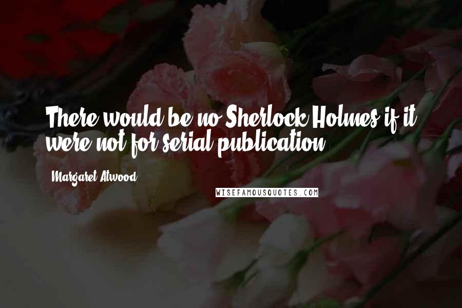 Margaret Atwood Quotes: There would be no Sherlock Holmes if it were not for serial publication.