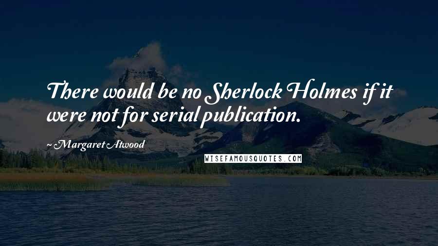 Margaret Atwood Quotes: There would be no Sherlock Holmes if it were not for serial publication.